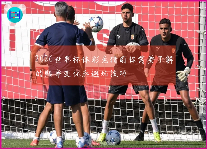 2026世界杯体彩竞猜前你需要了解的赔率变化和避坑技巧