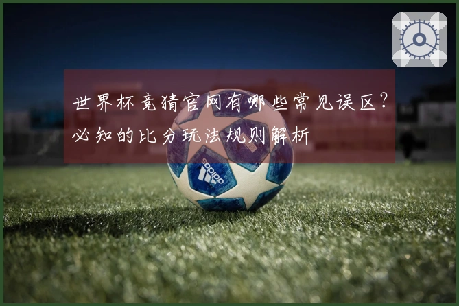 世界杯竞猜官网有哪些常见误区？必知的比分玩法规则解析