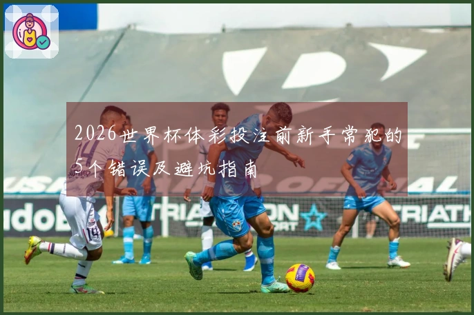 2026世界杯体彩投注前新手常犯的5个错误及避坑指南